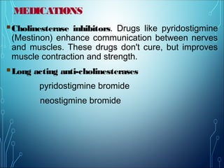 MEDICATIONS
Cholinesterase inhibitors. Drugs like pyridostigmine
(Mestinon) enhance communication between nerves
and muscles. These drugs don't cure, but improves
muscle contraction and strength.
Long acting anti-cholinesterases
pyridostigmine bromide
neostigmine bromide
 