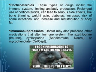 Corticosteroids. These types of drugs inhibit the
immune system, limiting antibody production. Prolonged
use of corticosteroids, can lead to serious side effects, like
bone thinning, weight gain, diabetes, increased risk of
some infections, and increase and redistribution of body
fat.
Immunosuppressants. Doctor may also prescribe other
medications that alter immune system, like azathioprine
(Imuran), cyclosporine (Sandimmune, Neoral) or
mycophenolate (CellCept).
 