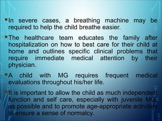 In severe cases, a breathing machine may be
required to help the child breathe easier.
The healthcare team educates the family after
hospitalization on how to best care for their child at
home and outlines specific clinical problems that
require immediate medical attention by their
physician.
A child with MG requires frequent medical
evaluations throughout his/her life.
It is important to allow the child as much independent
function and self care, especially with juvenile MG,
as possible and to promote age-appropriate activities
to ensure a sense of normalcy.
 