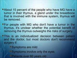 About 15 percent of the people who have MG have a
tumor in their thymus, a gland under the breastbone
that is involved with the immune system, thymus will
be removed.
For people with MG who don't have a tumor in the
thymus, it's unclear whether the potential benefit of
removing the thymus outweighs the risks of surgery.
This is an individualized decision between patient
and the doctor, but most doctors don't recommend
surgery if:
Symptoms are mild
Symptoms involve only the eyes
Patients over 60 years old
 