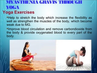 MYASTHENIA GRAVIS THROUGH
YOGA
Yoga Exercises
Help to stretch the body which increase the flexibility as
well as strengthen the muscles of the body, which become
weak due to MG.
Improve blood circulation and remove carbondioxide from
the body & provide oxygenated blood to every part of the
body.
 