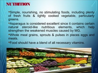 NUTRITION
Simple, nourishing, no stimulating foods, including plenty
of fresh fruits & lightly cooked vegetable, particularly
greens.
Asparagus is considered excellent since it contains certain
natural steroid-like nutritious elements, which help
strengthen the weakened muscles caused by MG.
Whole meal grains, sprouts & pulses in places eggs and
meats.
Food should have a blend of all necessary vitamins.
 