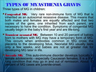 TYPES OF MYASTHENIA GRAVIS
Three types of MG in children:
Congenital MG - Very rare non-immune form of MG that is
inherited as an autosomal recessive disease. This means that
both males and females are equally affected and that two
copies of the gene, one inherited from each parent, are
necessary to have the condition. Symptoms of congenital MG
usually begin in the baby's first year and are life-long.
Transient neonatal MG - Between 10 and 20 percent of babies
born to mothers with MG may have a temporary form of MG.
This occurs when antibodies common in MG cross the
placenta to the developing fetus. Neonatal MG usually lasts
only a few weeks, and babies are not at greater risk for
developing MG later in life.
Juvenile MG - This auto-immune disorder develops typically in
female adolescents - especially Caucasian females. It is a life-
long condition that may go in and out of remission. About 10
percent of MG cases are juvenile-onset.
 