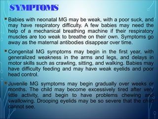 SYMPTOMS
Babies with neonatal MG may be weak, with a poor suck, and
may have respiratory difficulty. A few babies may need the
help of a mechanical breathing machine if their respiratory
muscles are too weak to breathe on their own. Symptoms go
away as the maternal antibodies disappear over time.
Congenital MG symptoms may begin in the first year, with
generalized weakness in the arms and legs, and delays in
motor skills such as crawling, sitting, and walking. Babies may
have difficulty feeding and may have weak eyelids and poor
head control.
Juvenile MG symptoms may begin gradually over weeks or
months. The child may become excessively tired after very
little activity, and begin to have problems chewing and
swallowing. Drooping eyelids may be so severe that the child
cannot see.
 