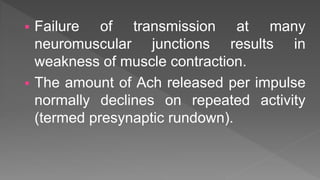  Failure of transmission at many
neuromuscular junctions results in
weakness of muscle contraction.
 The amount of Ach released per impulse
normally declines on repeated activity
(termed presynaptic rundown).
 