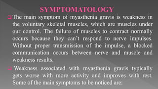  The main symptom of myasthenia gravis is weakness in
the voluntary skeletal muscles, which are muscles under
our control. The failure of muscles to contract normally
occurs because they can’t respond to nerve impulses.
Without proper transmission of the impulse, a blocked
communication occurs between nerve and muscle and
weakness results.
 Weakness associated with myasthenia gravis typically
gets worse with more activity and improves with rest.
Some of the main symptoms to be noticed are:
 