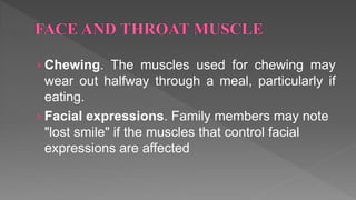 › Chewing. The muscles used for chewing may
wear out halfway through a meal, particularly if
eating.
› Facial expressions. Family members may note
"lost smile" if the muscles that control facial
expressions are affected
 