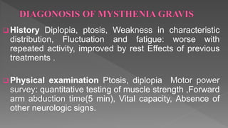  History Diplopia, ptosis, Weakness in characteristic
distribution, Fluctuation and fatigue: worse with
repeated activity, improved by rest Effects of previous
treatments .
 Physical examination Ptosis, diplopia Motor power
survey: quantitative testing of muscle strength ,Forward
arm abduction time(5 min), Vital capacity, Absence of
other neurologic signs.
 