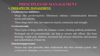 A. THERAPEUTIC MANAGEMENT:
 Cholinesterase inhibitors.
 Drugs like pyridostigmine (Mestinon) enhance communication between
nerves and muscles.
 These drugs don't cure, but improves muscle contraction and strength.
 Corticosteroids.
 These types of drugs inhibit the immune system, limiting antibody production.
 Prolonged use of corticosteroids, can lead to serious side effects, like bone
thinning, weight gain, diabetes, increased risk of some infections, and increase
and redistribution of body fat.
 Immunosuppressants.
 Doctor may also prescribe other medications that alter immune system, like
azathioprine (Imuran), cyclosporine (Sandimmune)
 