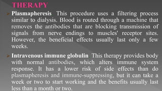  Plasmapheresis. This procedure uses a filtering process
similar to dialysis. Blood is routed through a machine that
removes the antibodies that are blocking transmission of
signals from nerve endings to muscles' receptor sites.
However, the beneficial effects usually last only a few
weeks.
 Intravenous immune globulin. This therapy provides body
with normal antibodies, which alters immune system
response. It has a lower risk of side effects than do
plasmapheresis and immune-suppressing, but it can take a
week or two to start working and the benefits usually last
less than a month or two.
 