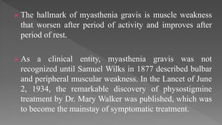  The hallmark of myasthenia gravis is muscle weakness
that worsen after period of activity and improves after
period of rest.
 As a clinical entity, myasthenia gravis was not
recognized until Samuel Wilks in 1877 described bulbar
and peripheral muscular weakness. In the Lancet of June
2, 1934, the remarkable discovery of physostigmine
treatment by Dr. Mary Walker was published, which was
to become the mainstay of symptomatic treatment.
 
