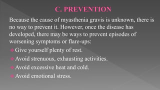 Because the cause of myasthenia gravis is unknown, there is
no way to prevent it. However, once the disease has
developed, there may be ways to prevent episodes of
worsening symptoms or flare-ups:
 Give yourself plenty of rest.
 Avoid strenuous, exhausting activities.
 Avoid excessive heat and cold.
 Avoid emotional stress.
 