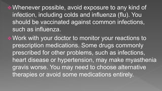  Whenever possible, avoid exposure to any kind of
infection, including colds and influenza (flu). You
should be vaccinated against common infections,
such as influenza.
 Work with your doctor to monitor your reactions to
prescription medications. Some drugs commonly
prescribed for other problems, such as infections,
heart disease or hypertension, may make myasthenia
gravis worse. You may need to choose alternative
therapies or avoid some medications entirely.
 