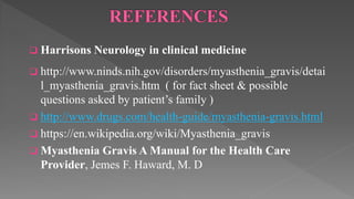  Harrisons Neurology in clinical medicine
 http://www.ninds.nih.gov/disorders/myasthenia_gravis/detai
l_myasthenia_gravis.htm ( for fact sheet & possible
questions asked by patient’s family )
 http://www.drugs.com/health-guide/myasthenia-gravis.html
 https://en.wikipedia.org/wiki/Myasthenia_gravis
 Myasthenia Gravis A Manual for the Health Care
Provider, Jemes F. Haward, M. D
 