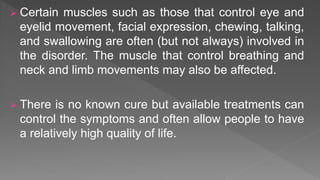  Certain muscles such as those that control eye and
eyelid movement, facial expression, chewing, talking,
and swallowing are often (but not always) involved in
the disorder. The muscle that control breathing and
neck and limb movements may also be affected.
 There is no known cure but available treatments can
control the symptoms and often allow people to have
a relatively high quality of life.
 