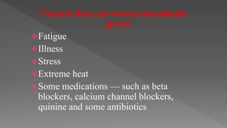 Factors that can worsen myasthenia
gravis
Fatigue
Illness
Stress
Extreme heat
Some medications — such as beta
blockers, calcium channel blockers,
quinine and some antibiotics
 