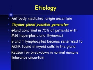 Etiology   Antibody mediated, origin uncertain Thymus gland possible generator Gland abnormal in 75% of patients with MG( hyperplasia and thymoma) B and T lymphocytes become sensitised to AChR found in myoid cells in the gland  Reason for breakdown in normal immune tolerance uncertain 