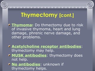 Thymectomy  [cont.] Thymoma :  Do thmectomy due to risk of invasive thymoma, heart and lung damage, phrenic nerve damage, and other problems. Acetylcholine receptor antibodies : thymectomy may help. MUSK antibodies : thymectomy does not help. No antibodies : unknown if thymectomy helps. 