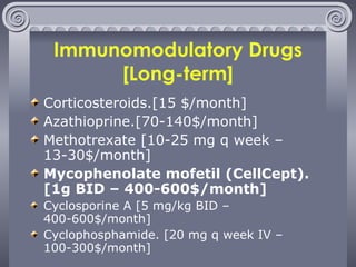 Immunomodulatory Drugs [Long-term] Corticosteroids.[15 $/month] Azathioprine.[70-140$/month] Methotrexate [10-25 mg q week – 13-30$/month] Mycophenolate mofetil (CellCept). [1g BID – 400-600$/month] Cyclosporine A [5 mg/kg BID – 400-600$/month]  Cyclophosphamide. [20 mg q week IV – 100-300$/month] 