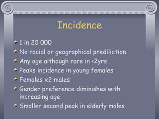 Incidence 1 in 20 000 No racial or geographical prediliction Any age although rare in <2yrs Peaks incidence in young females Females x2 males Gender preference diminishes with increasing age Smaller second peak in elderly males 