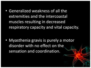 • Generalized weakness of all the
  extremities and the intercoastal
  muscles resulting in decreased
  respiratory capacity and vital capacity.

• Myasthenia gravis is purely a motor
  disorder with no effect on the
  sensation and coordination.
 