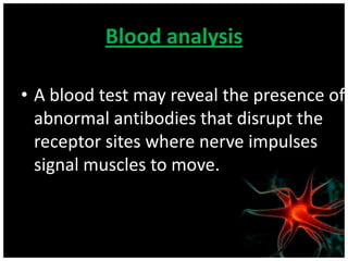 Blood analysis

• A blood test may reveal the presence of
  abnormal antibodies that disrupt the
  receptor sites where nerve impulses
  signal muscles to move.
 