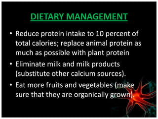 DIETARY MANAGEMENT
• Reduce protein intake to 10 percent of
  total calories; replace animal protein as
  much as possible with plant protein
• Eliminate milk and milk products
  (substitute other calcium sources).
• Eat more fruits and vegetables (make
  sure that they are organically grown).
 