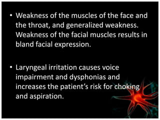 • Weakness of the muscles of the face and
  the throat, and generalized weakness.
  Weakness of the facial muscles results in
  bland facial expression.

• Laryngeal irritation causes voice
  impairment and dysphonias and
  increases the patient’s risk for choking
  and aspiration.
 