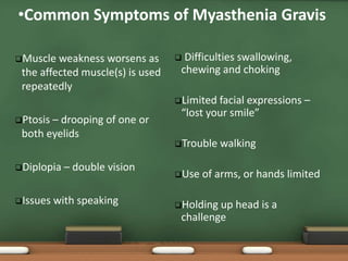 Muscle weakness worsens as
the affected muscle(s) is used
repeatedly
Ptosis – drooping of one or
both eyelids
Diplopia – double vision
Issues with speaking
 Difficulties swallowing,
chewing and choking
Limited facial expressions –
“lost your smile”
Trouble walking
Use of arms, or hands limited
Holding up head is a
challenge
•Common Symptoms of Myasthenia Gravis
 