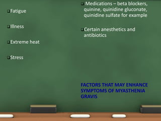 Fatigue
Illness
Extreme heat
Stress
 Medications – beta blockers,
quinine, quinidine gluconate,
quinidine sulfate for example
Certain anesthetics and
antibiotics
FACTORS THAT MAY ENHANCE
SYMPTOMS OF MYASTHENIA
GRAVIS
 