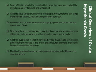 •ClinicalOverviewofOcular
MyastheniaGravis
 Form of MG in which the muscles that move the eyes and control the
eyelids are easily fatigued and weakened.
 Patients have trouble with ptosis or diplopia, the symptoms can range
from mild to severe, and can change from day to day.
 Problems with double vision and drooping eyelids are often the first
symptoms of MG.
 One hypothesis is that patients may simply notice eye weakness more
often than mild weakness in other muscle groups in the body.
 Another hypothesis is that the eye and eyelid muscles are structurally
different from muscles in the trunk and limbs, for example, they have
fewer acetylcholine receptors.
 The final hypothesis may be that eye muscles respond differently to
immune attack.
 