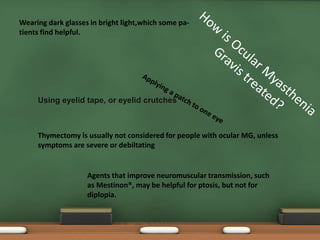 Using eyelid tape, or eyelid crutches
Thymectomy is usually not considered for people with ocular MG, unless
symptoms are severe or debiltating
Wearing dark glasses in bright light,which some pa-
tients find helpful.
Agents that improve neuromuscular transmission, such
as Mestinon®, may be helpful for ptosis, but not for
diplopia.
 