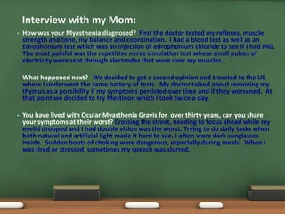 • How was your Myasthenia diagnosed? First the doctor tested my reflexes, muscle
strength and tone, my balance and coordination. I had a blood test as well as an
Edrophonium test which was an injection of edrophonium chloride to see if I had MG.
The most painful was the repetitive nerve simulation test where small pulses of
electricity were sent through electrodes that were over my muscles.
• What happened next? We decided to get a second opinion and traveled to the US
where I underwent the same battery of tests. My doctor talked about removing my
thymus as a possibility if my symptoms persisted over time and if they worsened. At
that point we decided to try Mestinon which I took twice a day.
• You have lived with Ocular Myasthenia Gravis for over thirty years, can you share
your symptoms at their worst? Crossing the street, needing to focus ahead while my
eyelid drooped and I had double vision was the worst. Trying to do daily tasks when
both natural and artificial light made it hard to see. I often wore dark sunglasses
inside. Sudden bouts of choking were dangerous, especially during meals. When I
was tired or stressed, sometimes my speech was slurred.
Interview with my Mom:
 