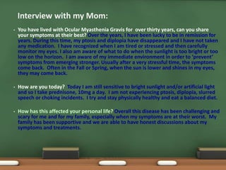 • You have lived with Ocular Myasthenia Gravis for over thirty years, can you share
your symptoms at their best? Over the years, I have been lucky to be in remission for
years. During this time, my ptosis and diplopia have disappeared and I have not taken
any medication. I have recognized when I am tired or stressed and then carefully
monitor my eyes. I also am aware of what to do when the sunlight is too bright or too
low on the horizon. I am aware of my immediate environment in order to ‘prevent’
symptoms from emerging stronger. Usually after a very stressful time, the symptoms
come back. Often in the Fall or Spring, when the sun is lower and shines in my eyes,
they may come back.
• How are you today? Today I am still sensitive to bright sunlight and/or artificial light
and so I take prednisone, 10mg a day. I am not experiencing ptosis, diplopia, slurred
speech or choking incidents. I try and stay physically healthy and eat a balanced diet.
• How has this affected your personal life? Overall this disease has been challenging and
scary for me and for my family, especially when my symptoms are at their worst. My
family has been supportive and we are able to have honest discussions about my
symptoms and treatments.
Interview with my Mom:
 
