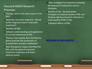 Focused MGFA Research
Priorities
 Etiology- what is the basic cause of the
MG?
 Detection and early diagnosis: Would
earlier diagnosis lead to improved
treatment?
 Genetics of MG.
 Enhance understanding and application
of current treatments of MG
 Thymus: how exactly does the thymus
gland promote the production of
acetylcholine receptor antibodies?
 New therapeutic targets identified for
MG, with the goal of improved
treatment responses and fewer
adverse events
 New strategies for treatment including
development of potential vaccine
therapies.
 Quality of Life: develop better
strategies to improve quality of life and
develop rigorous research methods to
study quality of life in MG.
 Collateral effects of MG.
RESEARCH HIGLIGHTS
 