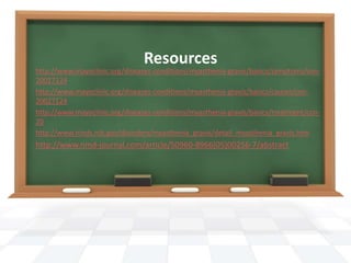 Resources
http://www.mayoclinic.org/diseases-conditions/myasthenia-gravis/basics/symptoms/con-
20027124
http://www.mayoclinic.org/diseases-conditions/myasthenia-gravis/basics/causes/con-
20027124
http://www.mayoclinic.org/diseases-conditions/myasthenia-gravis/basics/treatment/con-
20
http://www.ninds.nih.gov/disorders/myasthenia_gravis/detail_myasthenia_gravis.htm
http://www.nmd-journal.com/article/S0960-8966(05)00256-7/abstract
 