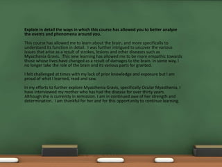 Explain in detail the ways in which this course has allowed you to better analyze
the events and phenomena around you.
This course has allowed me to learn about the brain, and more specifically to
understand its function in detail. I was further intrigued to uncover the various
issues that arise as a result of strokes, lesions and other diseases such as
Myasthenia Gravis. This new learning has allowed me to be more empathic towards
those whose lives have changed as a result of damages to the brain. In some way, I
no longer take the role of the brain and its various parts for granted.
I felt challenged at times with my lack of prior knowledge and exposure but I am
proud of what I learned, read and saw.
In my efforts to further explore Myasthenia Gravis, specifically Ocular Myasthenia, I
have interviewed my mother who has had the disease for over thirty years.
Although she is currently in remission. I am in continued awe of her strength and
determination. I am thankful for her and for this opportunity to continue learning.
 