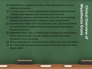 •ClinicalOverviewof
MyastheniaGravis
 Myasthenia is caused by a defect in the transmission of nerve
impulses to muscles.
 It occurs when normal communication between the nerve and
muscle is interrupted at the neuromuscular junction.
 Normally as impulses travel down the nerve, the nerve endings
release a neurotransmitter substance called acetylcholine.
 Acetylcholine travels from the neuromuscular junction and binds
to acetylcholine receptors which are activated and generate a
muscle contraction.
 Antibodies block, alter, or destroy the receptors for acetylcholine
at the neuromuscular junction, which prevents the muscle
contraction from occurring.
 These antibodies are produced by the body's own immune system
 As a result the immune system, whose role is to protect the body
attacks itself.
 