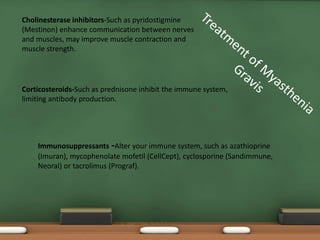 Immunosuppressants -Alter your immune system, such as azathioprine
(Imuran), mycophenolate mofetil (CellCept), cyclosporine (Sandimmune,
Neoral) or tacrolimus (Prograf).
Cholinesterase inhibitors-Such as pyridostigmine
(Mestinon) enhance communication between nerves
and muscles, may improve muscle contraction and
muscle strength.
Corticosteroids-Such as prednisone inhibit the immune system,
limiting antibody production.
 
