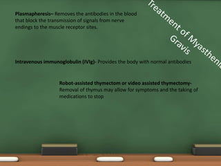 Plasmapheresis– Removes the antibodies in the blood
that block the transmission of signals from nerve
endings to the muscle receptor sites.
Intravenous immunoglobulin (IVIg)- Provides the body with normal antibodies
Robot-assisted thymectom or video assisted thymectomy-
Removal of thymus may allow for symptoms and the taking of
medications to stop
 
