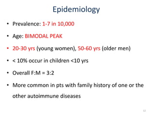 Epidemiology
• Prevalence: 1-7 in 10,000
• Age: BIMODAL PEAK
• 20-30 yrs (young women), 50-60 yrs (older men)
• < 10% occur in children <10 yrs
• Overall F:M = 3:2
• More common in pts with family history of one or the
other autoimmune diseases
12
 