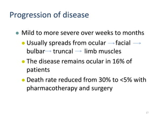 Progression of disease
 Mild to more severe over weeks to months
 Usually spreads from ocular facial
bulbar truncal limb muscles
 The disease remains ocular in 16% of
patients
 Death rate reduced from 30% to <5% with
pharmacotherapy and surgery
17
 