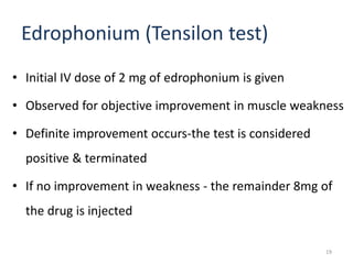 Edrophonium (Tensilon test)
• Initial IV dose of 2 mg of edrophonium is given
• Observed for objective improvement in muscle weakness
• Definite improvement occurs-the test is considered
positive & terminated
• If no improvement in weakness - the remainder 8mg of
the drug is injected
19
 