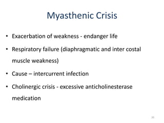 Myasthenic Crisis
• Exacerbation of weakness - endanger life
• Respiratory failure (diaphragmatic and inter costal
muscle weakness)
• Cause – intercurrent infection
• Cholinergic crisis - excessive anticholinesterase
medication
20
 
