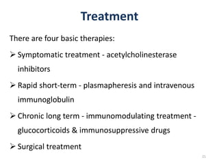 Treatment
There are four basic therapies:
 Symptomatic treatment - acetylcholinesterase
inhibitors
 Rapid short-term - plasmapheresis and intravenous
immunoglobulin
 Chronic long term - immunomodulating treatment -
glucocorticoids & immunosuppressive drugs
 Surgical treatment
21
 
