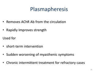 Plasmapheresis
• Removes AChR Ab from the circulation
• Rapidly Improves strength
Used for
• short-term intervention
• Sudden worsening of myasthenic symptoms
• Chronic intermittent treatment for refractory cases
26
 