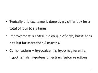 • Typically one exchange is done every other day for a
total of four to six times
• Improvement is noted in a couple of days, but it does
not last for more than 2 months.
• Complications – hypocalcemia, hypomagnesemia,
hypothermia, hypotension & transfusion reactions
27
 