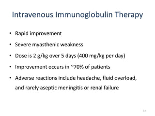 Intravenous Immunoglobulin Therapy
• Rapid improvement
• Severe myasthenic weakness
• Dose is 2 g/kg over 5 days (400 mg/kg per day)
• Improvement occurs in ~70% of patients
• Adverse reactions include headache, fluid overload,
and rarely aseptic meningitis or renal failure
33
 