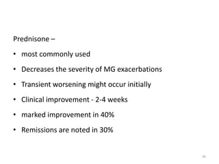 Prednisone –
• most commonly used
• Decreases the severity of MG exacerbations
• Transient worsening might occur initially
• Clinical improvement - 2-4 weeks
• marked improvement in 40%
• Remissions are noted in 30%
36
 