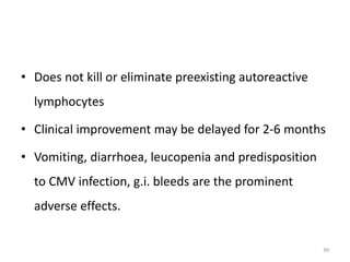 • Does not kill or eliminate preexisting autoreactive
lymphocytes
• Clinical improvement may be delayed for 2-6 months
• Vomiting, diarrhoea, leucopenia and predisposition
to CMV infection, g.i. bleeds are the prominent
adverse effects.
39
 